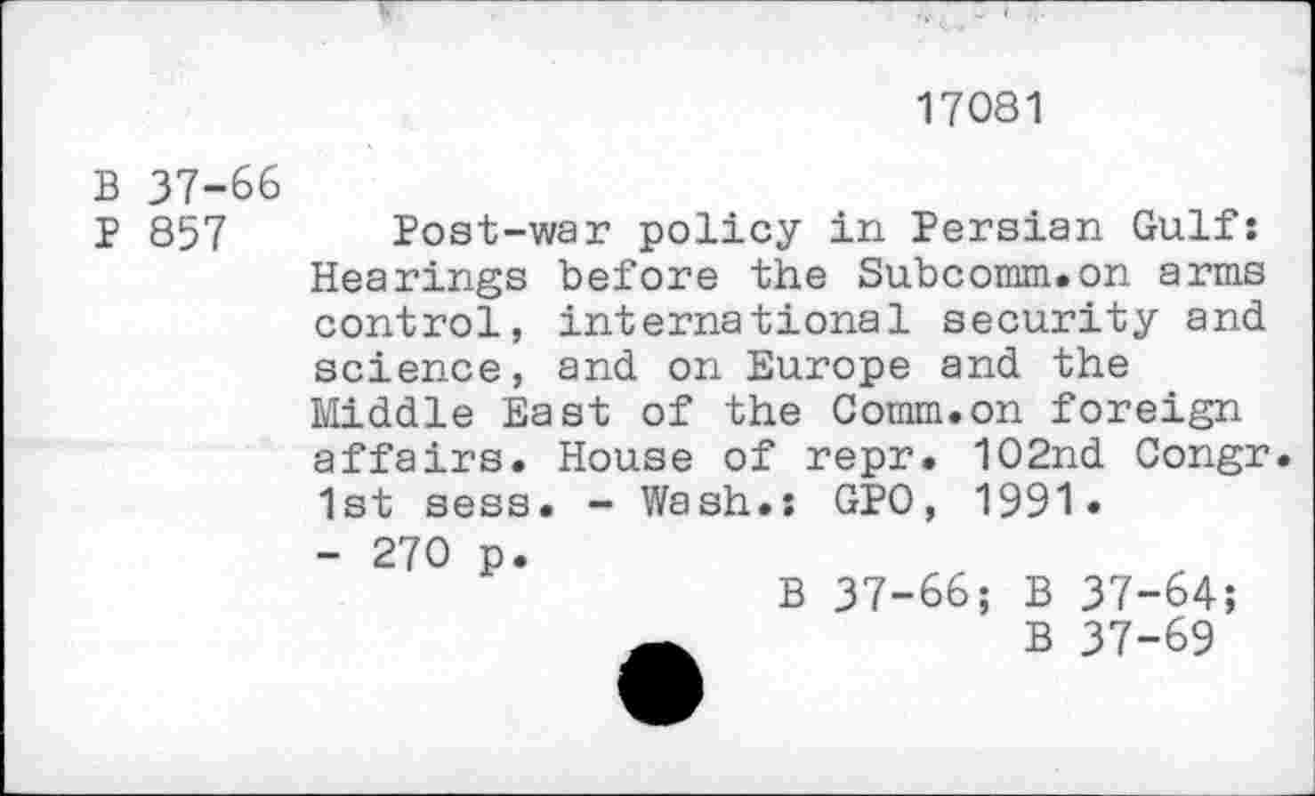 ﻿17081
B 37-66
p 857 Post-war policy in Persian Gulf: Hearings before the Subcomm.on arms control, international security and science, and on Europe and the Middle East of the Comm.on foreign affairs. House of repr. 102nd Congr. 1st sess. - Wash.: GPO, 1991.
- 270 p.
B 37-66; B 37-64;
B 37-69